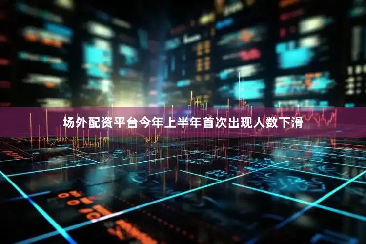 场外配资平台今年上半年首次出现人数下滑