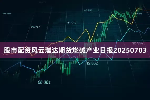 股市配资风云瑞达期货烧碱产业日报20250703