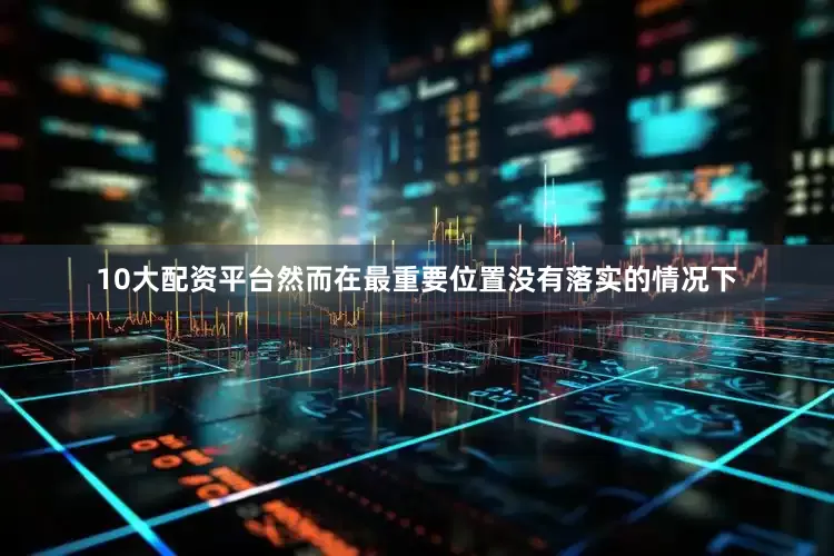 10大配资平台然而在最重要位置没有落实的情况下
