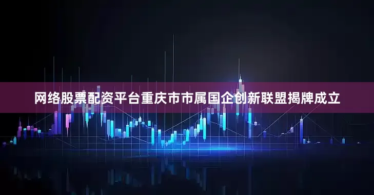 网络股票配资平台重庆市市属国企创新联盟揭牌成立