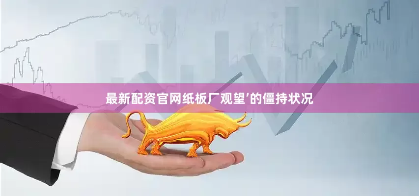 最新配资官网纸板厂观望’的僵持状况