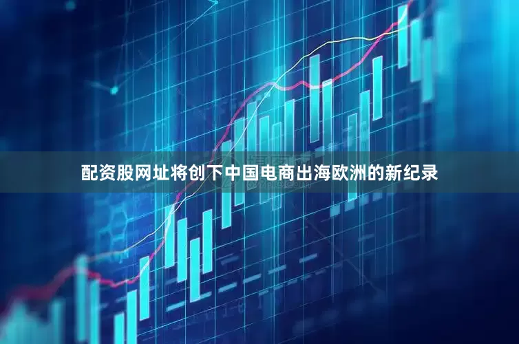 配资股网址将创下中国电商出海欧洲的新纪录