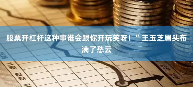 股票开杠杆这种事谁会跟你开玩笑呀！”王玉芝眉头布满了愁云