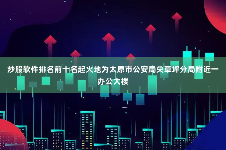 炒股软件排名前十名起火地为太原市公安局尖草坪分局附近一办公大楼