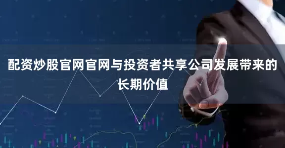 配资炒股官网官网与投资者共享公司发展带来的长期价值